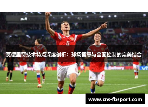 莫德里奇技术特点深度剖析：球场智慧与全面控制的完美结合