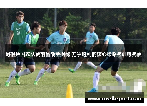 阿根廷国家队赛前备战全揭秘 力争胜利的核心策略与训练亮点