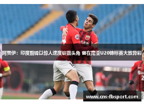 阿贾伊：印度前锋以惊人速度崭露头角 曾在南亚U20锦标赛大放异彩