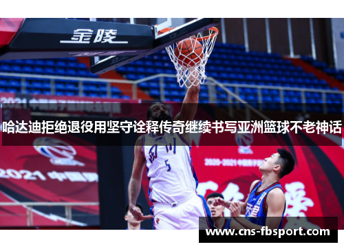 哈达迪拒绝退役用坚守诠释传奇继续书写亚洲篮球不老神话