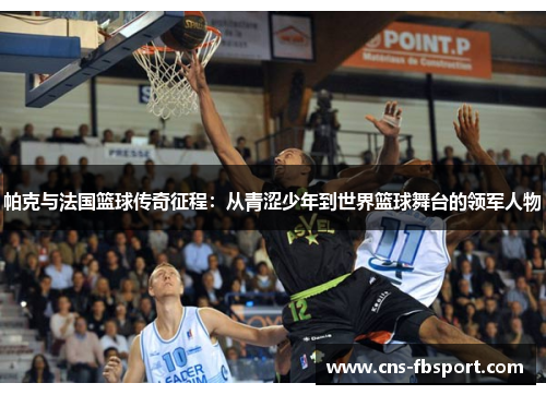帕克与法国篮球传奇征程:从青涩少年到世界篮球舞台的领军人物 帕克与法国篮球传奇征程:从青涩少年到世界篮球舞台的领军人物