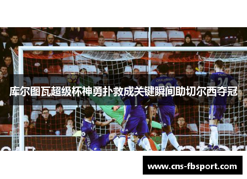 库尔图瓦超级杯神勇扑救成关键瞬间助切尔西夺冠