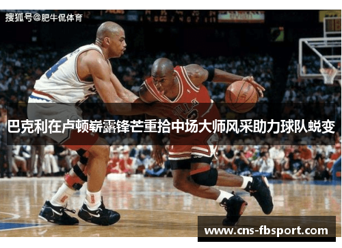 巴克利在卢顿崭露锋芒重拾中场大师风采助力球队蜕变