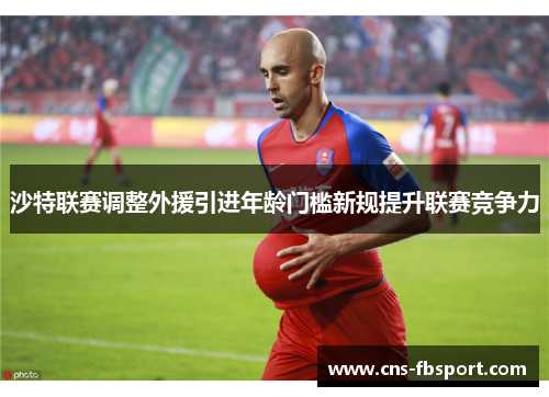 沙特联赛调整外援引进年龄门槛新规提升联赛竞争力