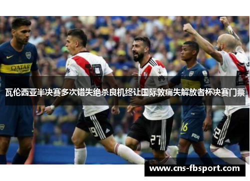 瓦伦西亚半决赛多次错失绝杀良机终让国际敦痛失解放者杯决赛门票