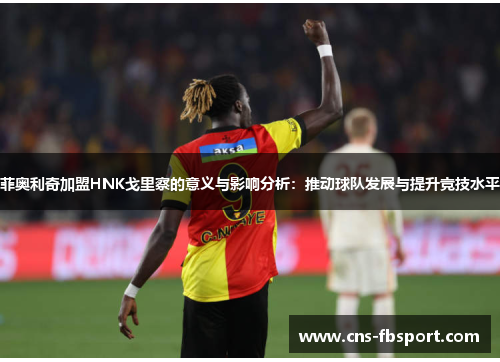 菲奥利奇加盟HNK戈里察的意义与影响分析：推动球队发展与提升竞技水平