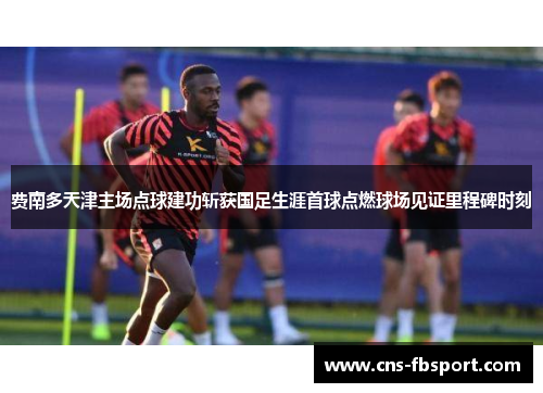费南多天津主场点球建功斩获国足生涯首球点燃球场见证里程碑时刻