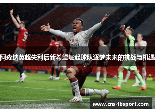 阿森纳英超失利后新希望崛起球队逐梦未来的挑战与机遇