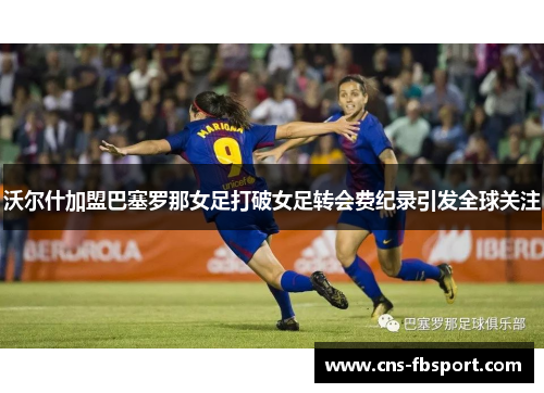 沃尔什加盟巴塞罗那女足打破女足转会费纪录引发全球关注
